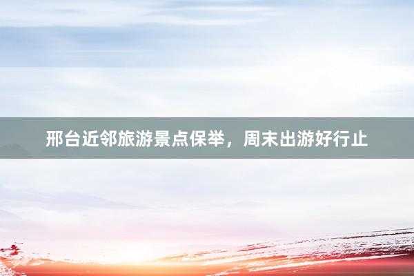 邢台近邻旅游景点保举，周末出游好行止