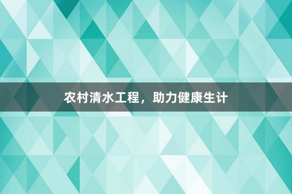 农村清水工程，助力健康生计