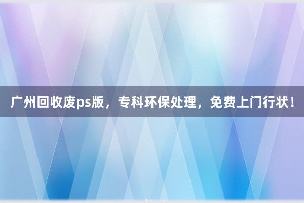 广州回收废ps版，专科环保处理，免费上门行状！